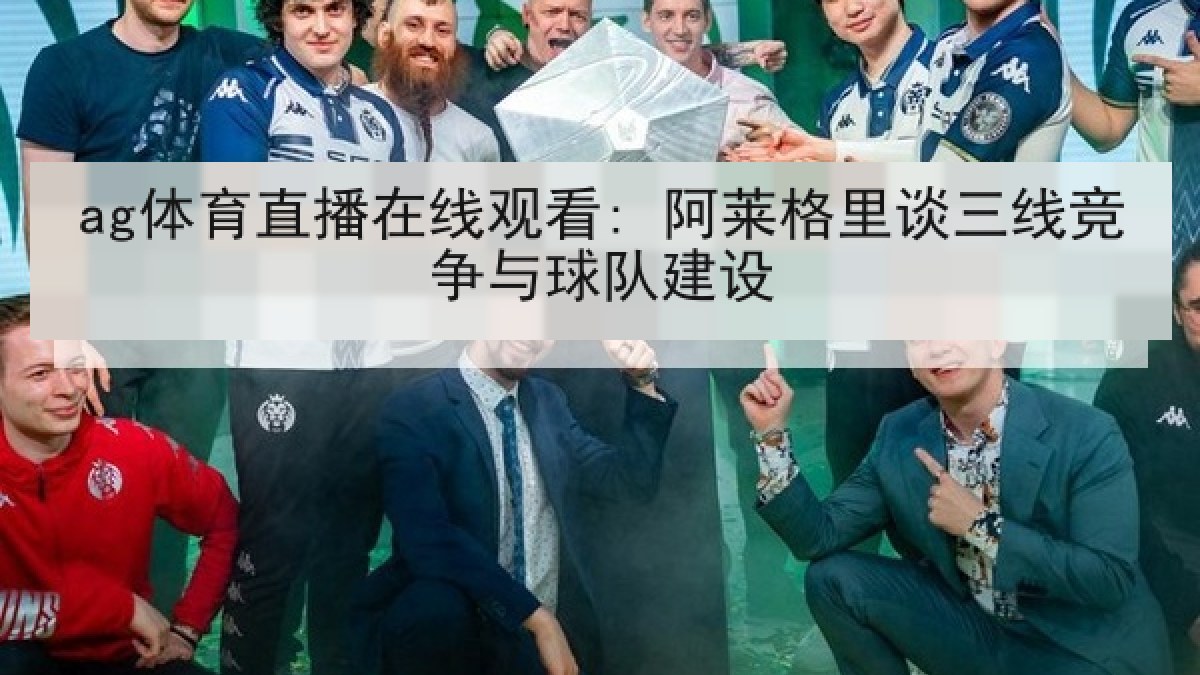 ag体育直播在线观看: 阿莱格里谈三线竞争与球队建设 ag体育直播在线观看: 阿莱格里谈三线竞争与球队建设